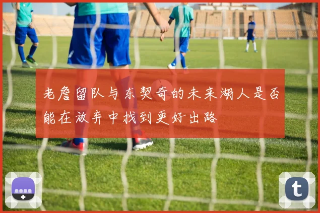 老詹留队与东契奇的未来湖人是否能在放弃中找到更好出路