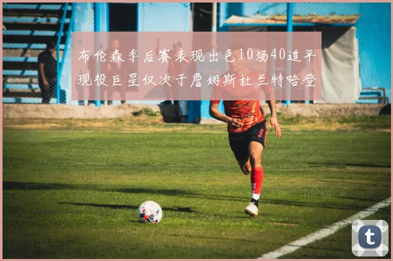布伦森季后赛表现出色10场40追平现役巨星仅次于詹姆斯杜兰特哈登