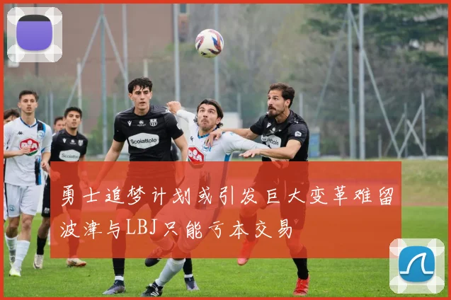 勇士追梦计划或引发巨大变革难留波津与LBJ只能亏本交易