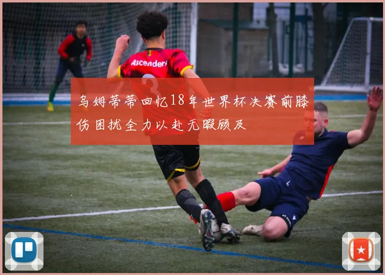 乌姆蒂蒂回忆18年世界杯决赛前膝伤困扰全力以赴无暇顾及