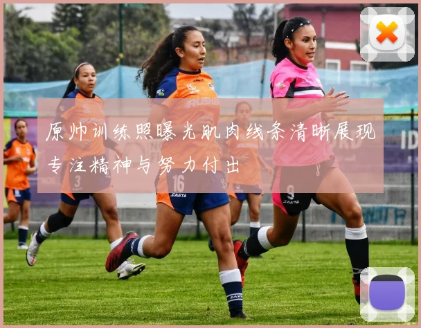 原帅训练照曝光肌肉线条清晰展现专注精神与努力付出