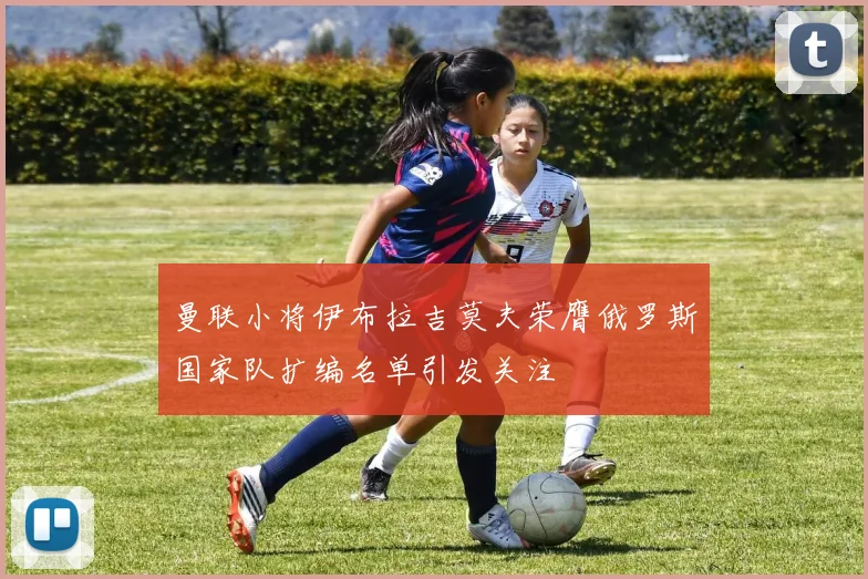 曼联小将伊布拉吉莫夫荣膺俄罗斯国家队扩编名单引发关注