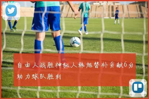 自由人战胜神秘人韩旭替补贡献6分助力球队胜利