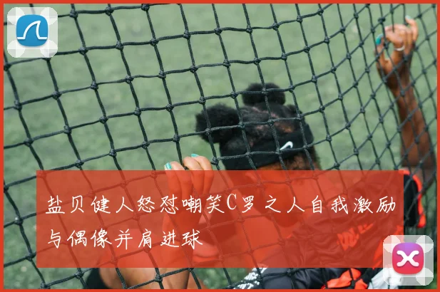 盐贝健人怒怼嘲笑C罗之人自我激励与偶像并肩进球