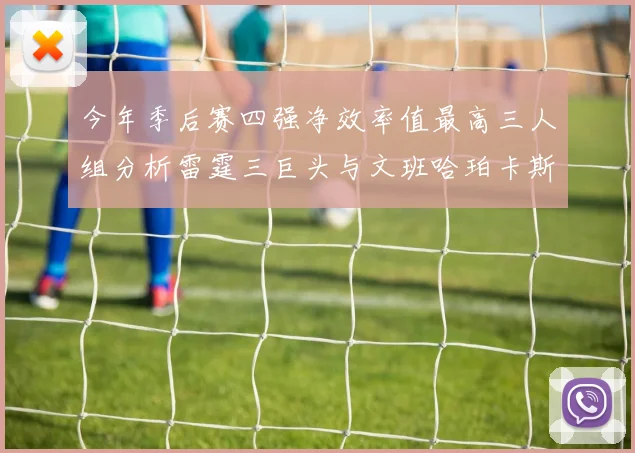今年季后赛四强净效率值最高三人组分析雷霆三巨头与文班哈珀卡斯尔的表现对比