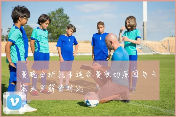 曼晚分析扎卡适合曼联的原因与卡塞米罗薪资对比
