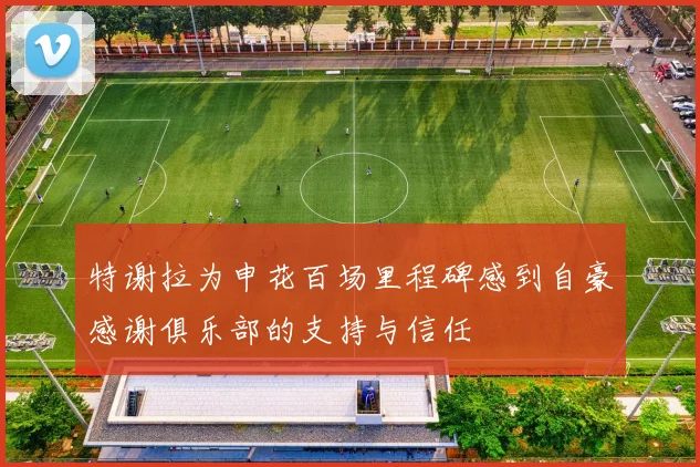 特谢拉为申花百场里程碑感到自豪感谢俱乐部的支持与信任