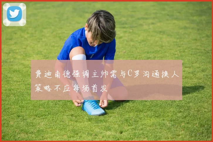 费迪南德强调主帅需与C罗沟通换人策略不应每场首发